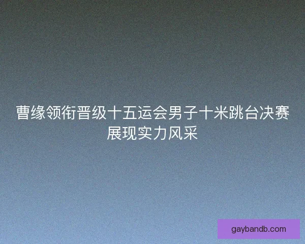 曹缘领衔晋级十五运会男子十米跳台决赛展现实力风采