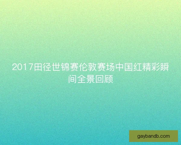 2017田径世锦赛伦敦赛场中国红精彩瞬间全景回顾