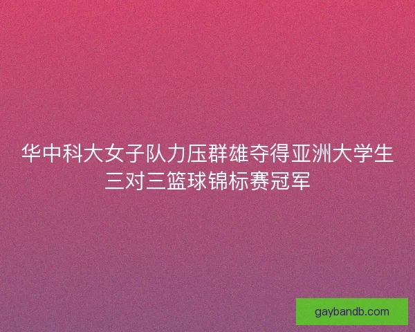 华中科大女子队力压群雄夺得亚洲大学生三对三篮球锦标赛冠军